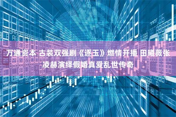 万通资本 古装双强剧《逐玉》燃情开播 田曦薇张凌赫演绎假婚真爱乱世传奇