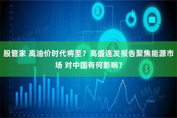 股管家 高油价时代将至？高盛连发报告聚焦能源市场 对中国有何影响？