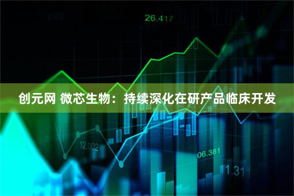 创元网 微芯生物：持续深化在研产品临床开发
