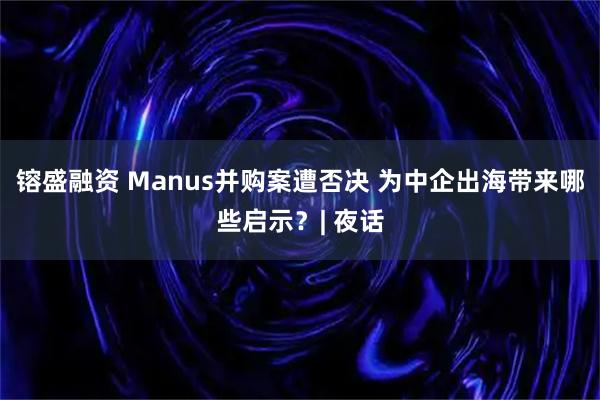 镕盛融资 Manus并购案遭否决 为中企出海带来哪些启示？| 夜话