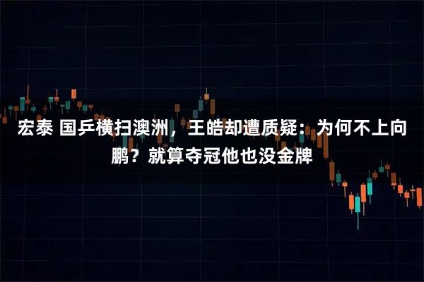 宏泰 国乒横扫澳洲，王皓却遭质疑：为何不上向鹏？就算夺冠他也没金牌