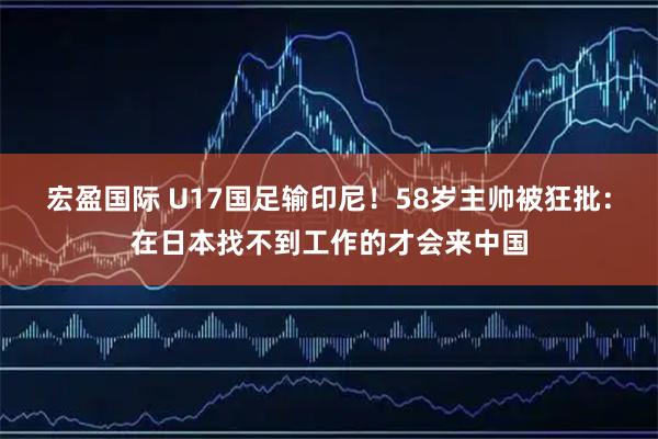 宏盈国际 U17国足输印尼！58岁主帅被狂批：在日本找不到工作的才会来中国