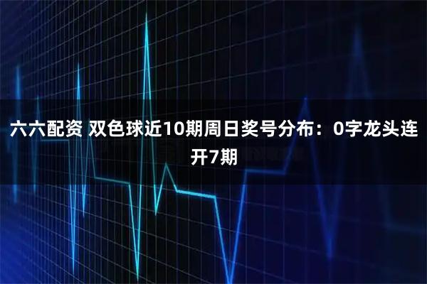 六六配资 双色球近10期周日奖号分布：0字龙头连开7期
