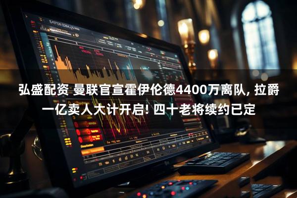 弘盛配资 曼联官宣霍伊伦德4400万离队, 拉爵一亿卖人大计开启! 四十老将续约已定