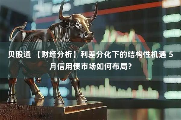 贝股通 【财经分析】利差分化下的结构性机遇 5月信用债市场如何布局？
