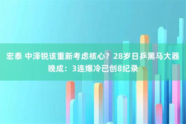 宏泰 中泽锐该重新考虑核心？28岁日乒黑马大器晚成：3连爆冷已创8纪录
