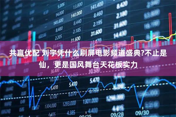 共赢优配 刘宇凭什么刷屏电影频道盛典?不止是仙，更是国风舞台天花板实力