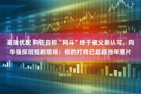 豪瑞优配 向佐自称“阿斗”终于被父亲认可，向华强探班短剧现场：你的打戏已超越当年港片