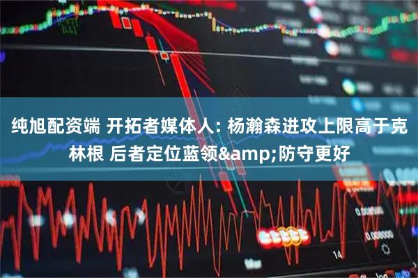 纯旭配资端 开拓者媒体人: 杨瀚森进攻上限高于克林根 后者定位蓝领&防守更好