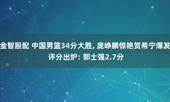 金智股配 中国男篮34分大胜, 庞峥麟惊艳贺希宁爆发 评分出炉: 郭士强2.7分
